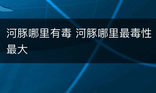 河豚哪里有毒 河豚哪里最毒性最大
