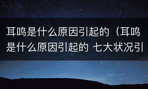 耳鸣是什么原因引起的（耳鸣是什么原因引起的 七大状况引发耳鸣）