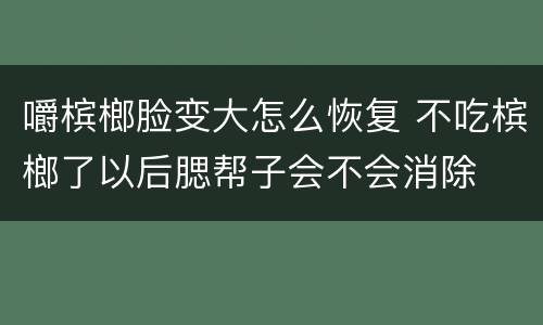 嚼槟榔脸变大怎么恢复 不吃槟榔了以后腮帮子会不会消除
