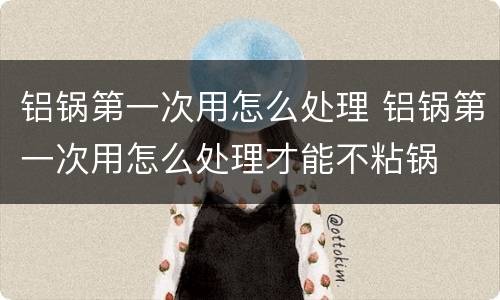 铝锅第一次用怎么处理 铝锅第一次用怎么处理才能不粘锅