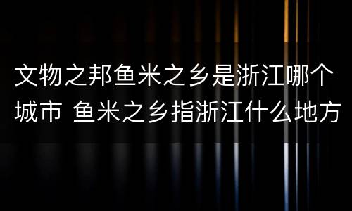 文物之邦鱼米之乡是浙江哪个城市 鱼米之乡指浙江什么地方