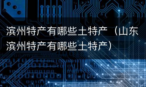 滨州特产有哪些土特产（山东滨州特产有哪些土特产）