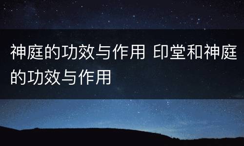 神庭的功效与作用 印堂和神庭的功效与作用