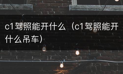 c1驾照能开什么（c1驾照能开什么吊车）