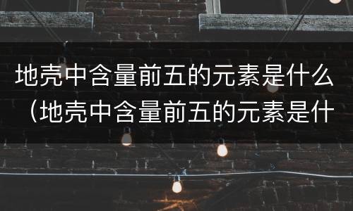 地壳中含量前五的元素是什么（地壳中含量前五的元素是什么物质）