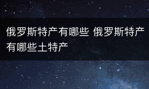俄罗斯特产有哪些 俄罗斯特产有哪些土特产