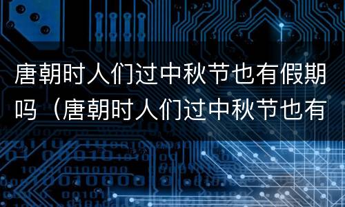 唐朝时人们过中秋节也有假期吗（唐朝时人们过中秋节也有假期吗对吗）