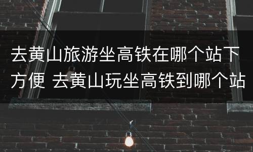 去黄山旅游坐高铁在哪个站下方便 去黄山玩坐高铁到哪个站