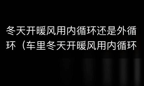 冬天开暖风用内循环还是外循环（车里冬天开暖风用内循环还是外循环）