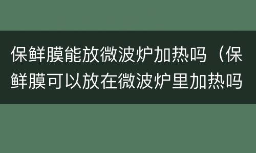 保鲜膜能放微波炉加热吗（保鲜膜可以放在微波炉里加热吗）
