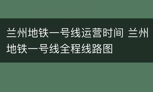 兰州地铁一号线运营时间 兰州地铁一号线全程线路图