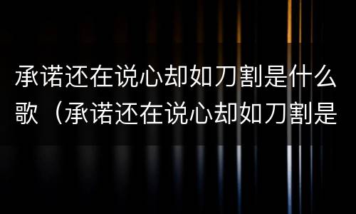 承诺还在说心却如刀割是什么歌（承诺还在说心却如刀割是什么歌男声）