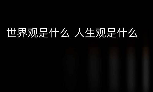 世界观是什么 人生观是什么