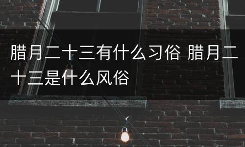 腊月二十三有什么习俗 腊月二十三是什么风俗