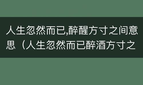 人生忽然而已,醉醒方寸之间意思（人生忽然而已醉酒方寸之间）