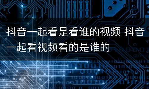 抖音一起看是看谁的视频 抖音一起看视频看的是谁的