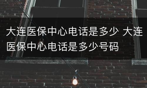 大连医保中心电话是多少 大连医保中心电话是多少号码