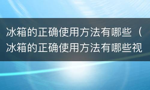 冰箱的正确使用方法有哪些（冰箱的正确使用方法有哪些视频）