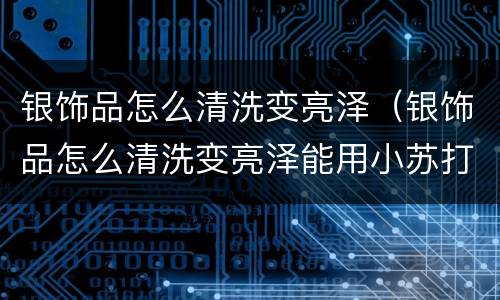 银饰品怎么清洗变亮泽（银饰品怎么清洗变亮泽能用小苏打吗）