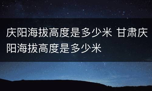 庆阳海拔高度是多少米 甘肃庆阳海拔高度是多少米