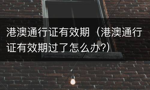 港澳通行证有效期（港澳通行证有效期过了怎么办?）