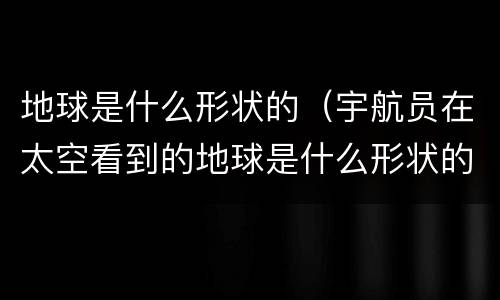 地球是什么形状的（宇航员在太空看到的地球是什么形状的）