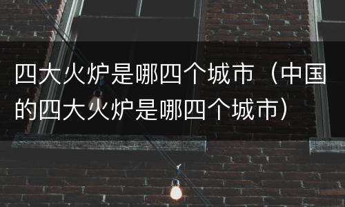 四大火炉是哪四个城市（中国的四大火炉是哪四个城市）