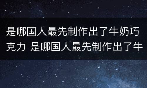 是哪国人最先制作出了牛奶巧克力 是哪国人最先制作出了牛奶巧克力蛋糕