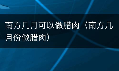 南方几月可以做腊肉（南方几月份做腊肉）