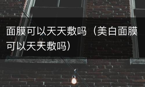 面膜可以天天敷吗（美白面膜可以天天敷吗）