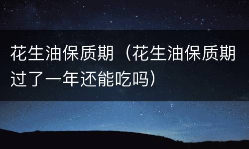 花生油保质期（花生油保质期过了一年还能吃吗）