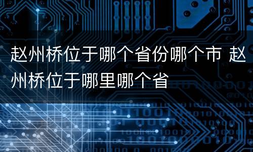 赵州桥位于哪个省份哪个市 赵州桥位于哪里哪个省