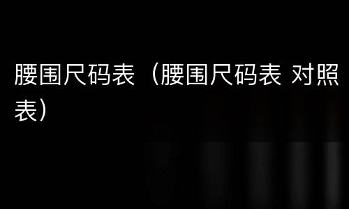 腰围尺码表（腰围尺码表 对照表）