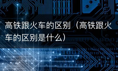 高铁跟火车的区别（高铁跟火车的区别是什么）