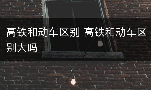高铁和动车区别 高铁和动车区别大吗