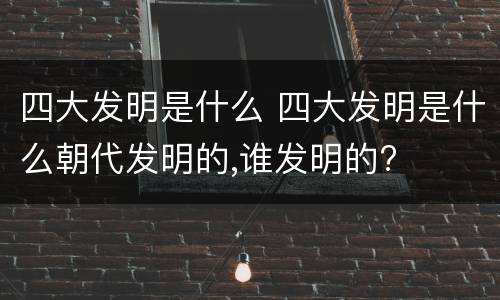 四大发明是什么 四大发明是什么朝代发明的,谁发明的?