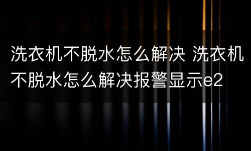 洗衣机不脱水怎么解决 洗衣机不脱水怎么解决报警显示e2