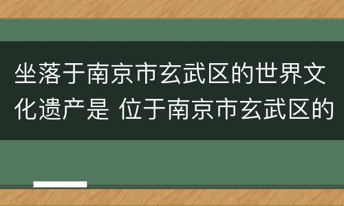 坐落于南京市玄武区的世界文化遗产是 位于南京市玄武区的世界文化遗产