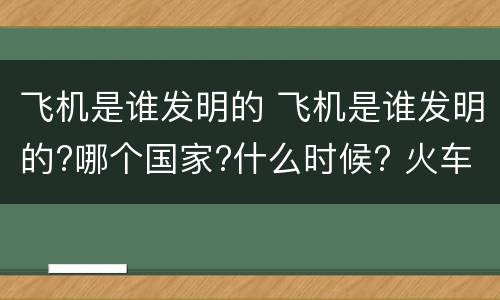 飞机是谁发明的 飞机是谁发明的?哪个国家?什么时候? 火车是谁发明的?