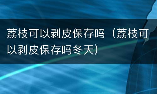 荔枝可以剥皮保存吗（荔枝可以剥皮保存吗冬天）
