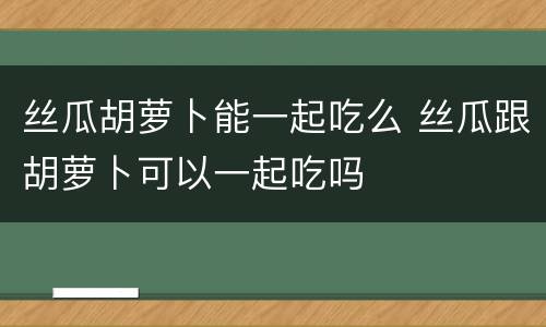 丝瓜胡萝卜能一起吃么 丝瓜跟胡萝卜可以一起吃吗
