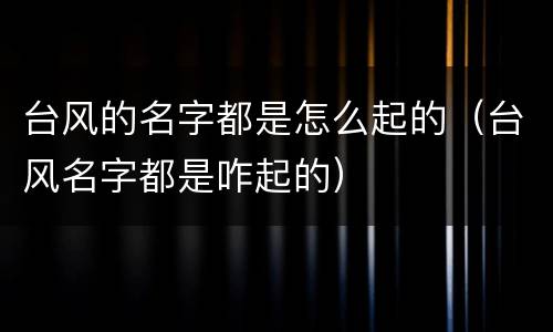 台风的名字都是怎么起的（台风名字都是咋起的）