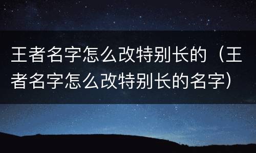王者名字怎么改特别长的（王者名字怎么改特别长的名字）