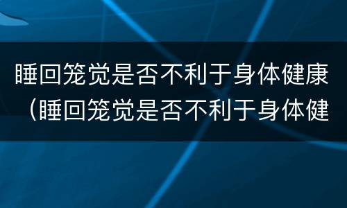 睡回笼觉是否不利于身体健康（睡回笼觉是否不利于身体健康呢）