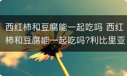 西红柿和豆腐能一起吃吗 西红柿和豆腐能一起吃吗?利比里亚学校大火二