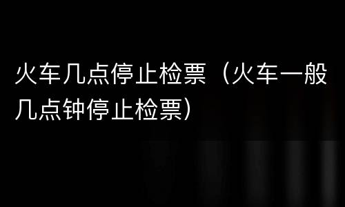 火车几点停止检票（火车一般几点钟停止检票）