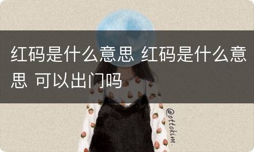 红码是什么意思 红码是什么意思 可以出门吗