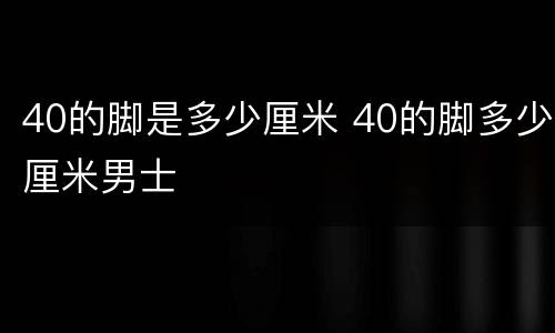 40的脚是多少厘米 40的脚多少厘米男士