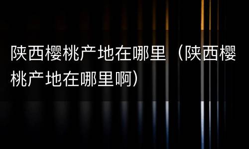 陕西樱桃产地在哪里（陕西樱桃产地在哪里啊）