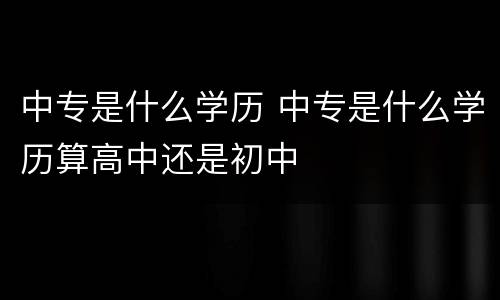 中专是什么学历 中专是什么学历算高中还是初中